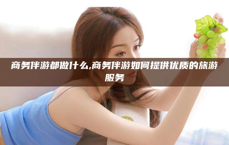 郯城商务伴游都做什么,商务伴游如何提供优质的旅游服务