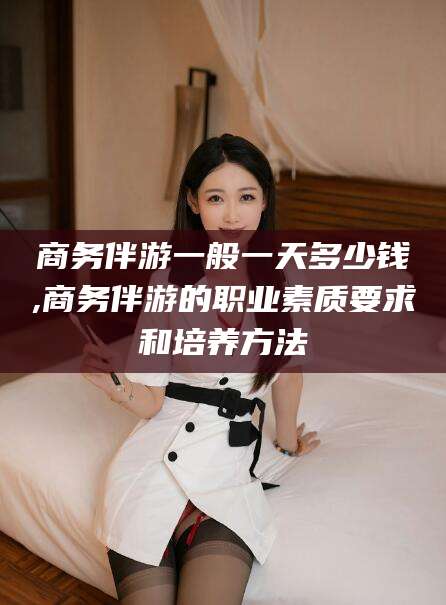 郯城商务伴游一般一天多少钱,商务伴游的职业素质要求和培养方法