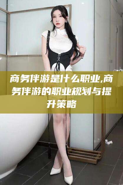 郯城商务伴游是什么职业,商务伴游的职业规划与提升策略