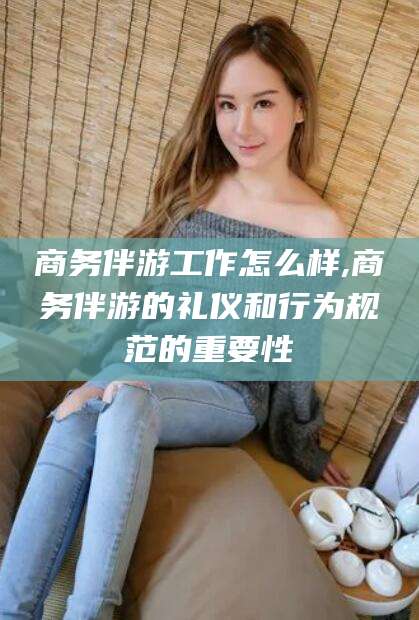 郯城商务伴游工作怎么样,商务伴游的礼仪和行为规范的重要性