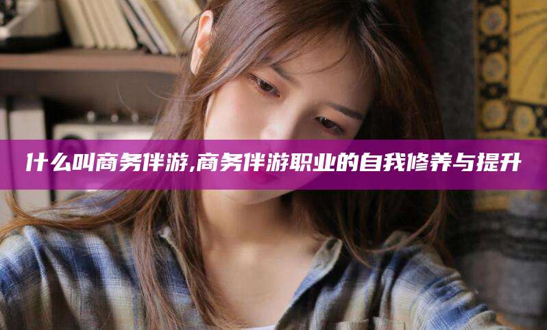 郯城什么叫商务伴游,商务伴游职业的自我修养与提升