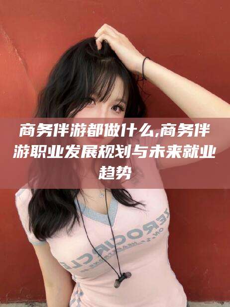 郯城商务伴游都做什么,商务伴游职业发展规划与未来就业趋势