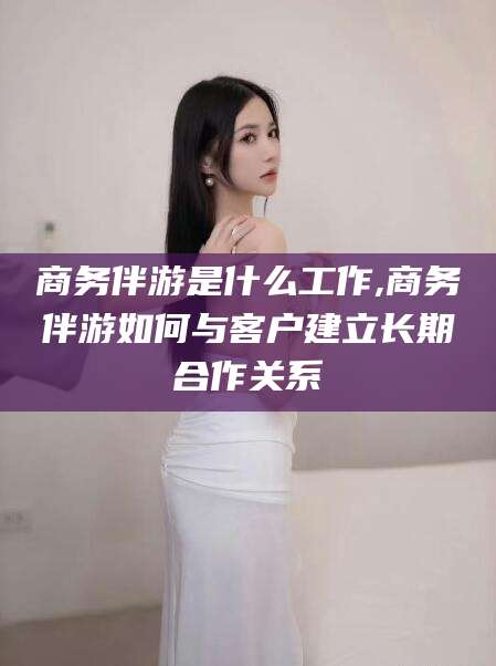 郯城商务伴游是什么工作,商务伴游如何与客户建立长期合作关系