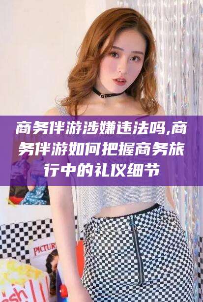 郯城商务伴游涉嫌违法吗,商务伴游如何把握商务旅行中的礼仪细节