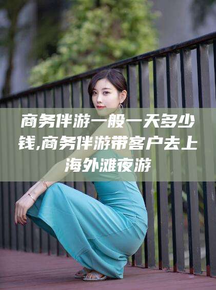 商务伴游一般一天多少钱,商务伴游带客户去上海外滩夜游