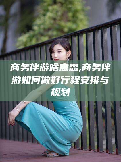 郯城商务伴游啥意思,商务伴游如何做好行程安排与规划