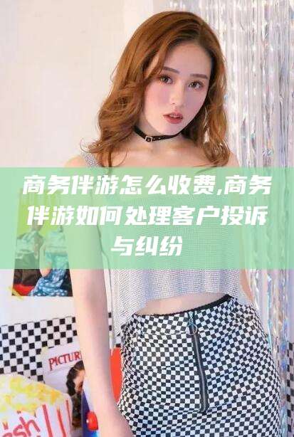 郯城商务伴游怎么收费,商务伴游如何处理客户投诉与纠纷