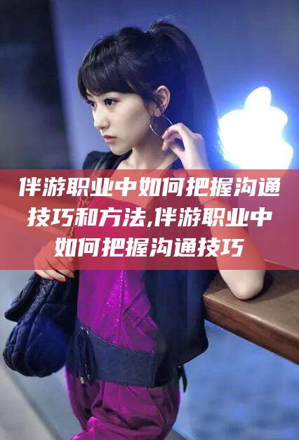 郯城伴游职业中如何把握沟通技巧和方法,伴游职业中如何把握沟通技巧