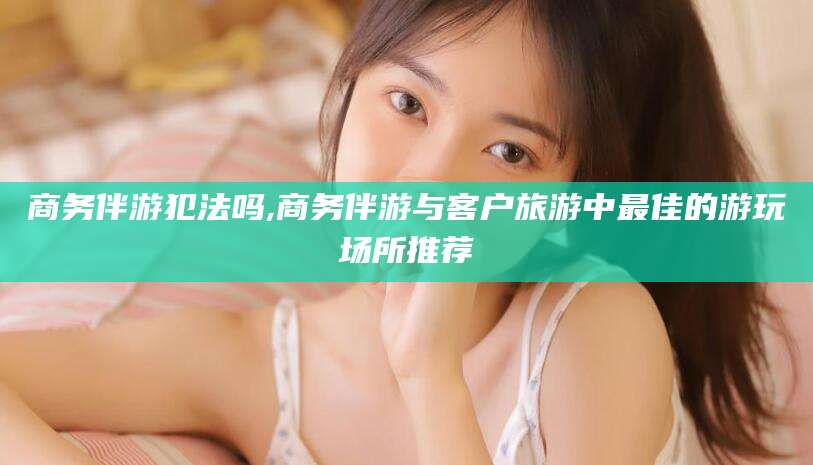 郯城商务伴游犯法吗,商务伴游与客户旅游中最佳的游玩场所推荐