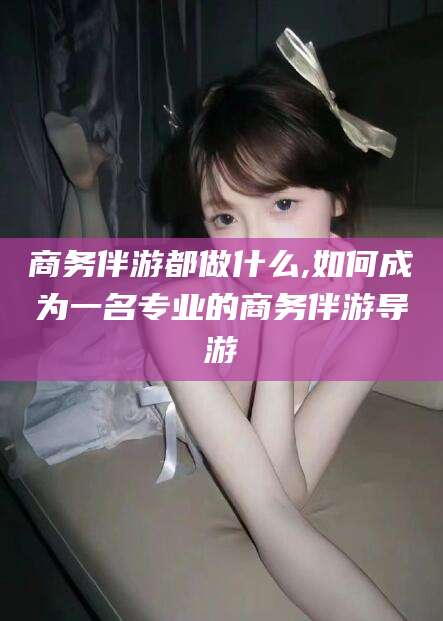 郯城商务伴游都做什么,如何成为一名专业的商务伴游导游