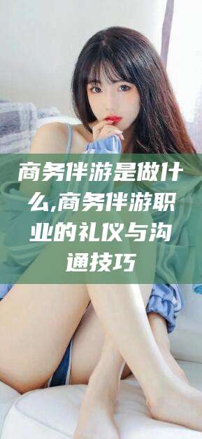 郯城商务伴游是做什么,商务伴游职业的礼仪与沟通技巧