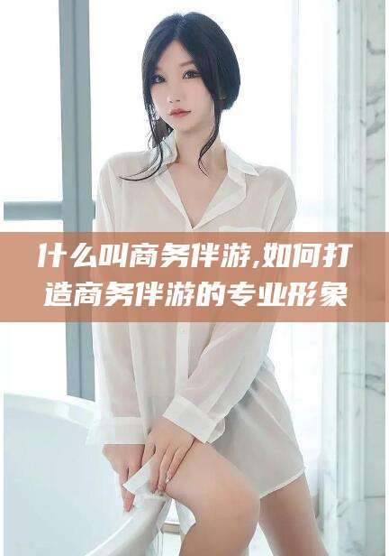 郯城什么叫商务伴游,如何打造商务伴游的专业形象