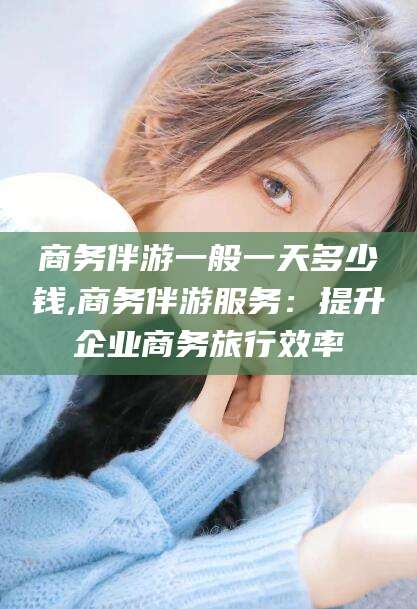 郯城商务伴游一般一天多少钱,商务伴游服务：提升企业商务旅行效率