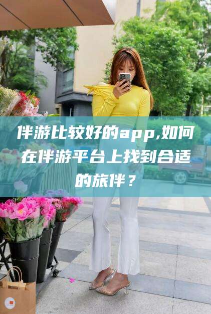 郯城伴游比较好的app,如何在伴游平台上找到合适的旅伴？