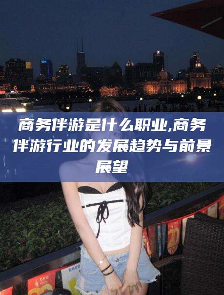 郯城商务伴游是什么职业,商务伴游行业的发展趋势与前景展望
