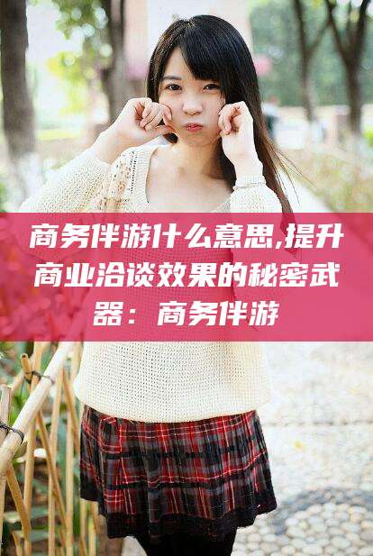 郯城商务伴游什么意思,提升商业洽谈效果的秘密武器：商务伴游