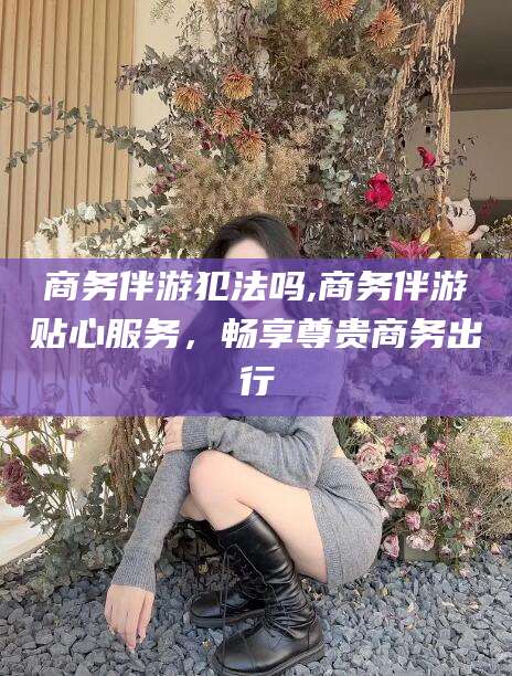 郯城商务伴游犯法吗,商务伴游贴心服务，畅享尊贵商务出行