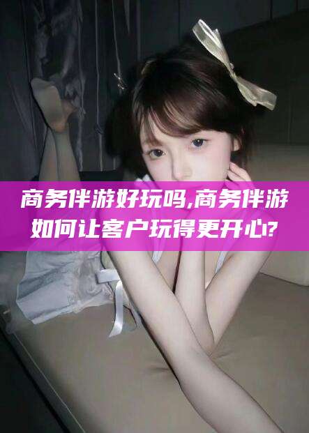 郯城商务伴游好玩吗,商务伴游如何让客户玩得更开心?