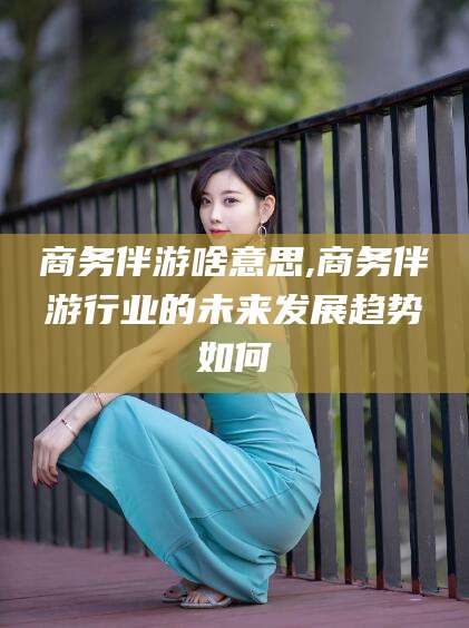 郯城商务伴游啥意思,商务伴游行业的未来发展趋势如何