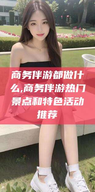 郯城商务伴游都做什么,商务伴游热门景点和特色活动推荐
