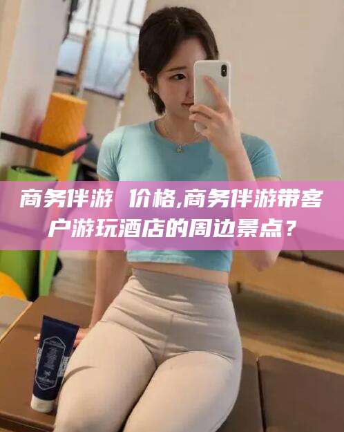 郯城商务伴游 价格,商务伴游带客户游玩酒店的周边景点？