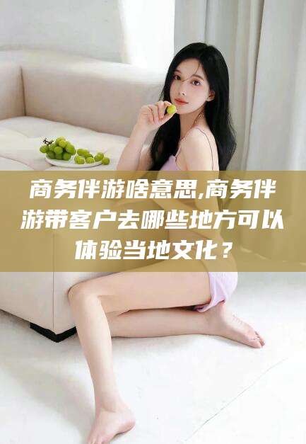 郯城商务伴游啥意思,商务伴游带客户去哪些地方可以体验当地文化？