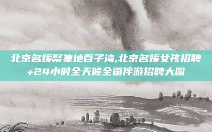 郯城北京名媛聚集地百子湾,北京名媛女孩招聘+24小时全天候全国伴游招聘大圈