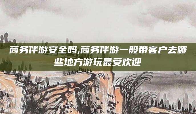 郯城商务伴游安全吗,商务伴游一般带客户去哪些地方游玩最受欢迎