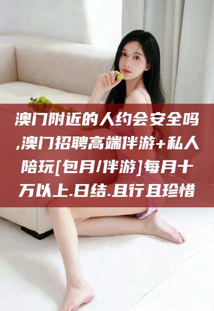 郯城澳门附近的人约会安全吗,澳门招聘高端伴游+私人陪玩[包月/伴游]每月十万以上.日结.且行且珍惜