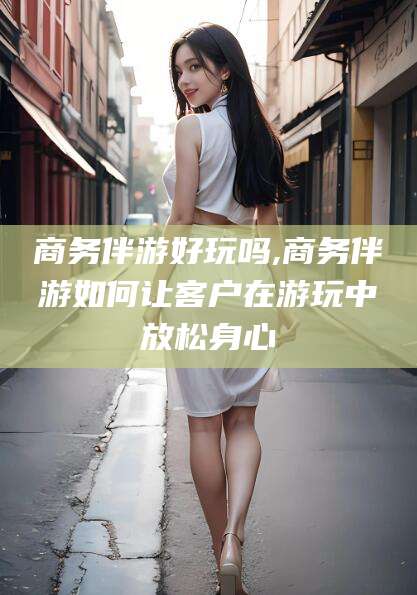 郯城商务伴游好玩吗,商务伴游如何让客户在游玩中放松身心
