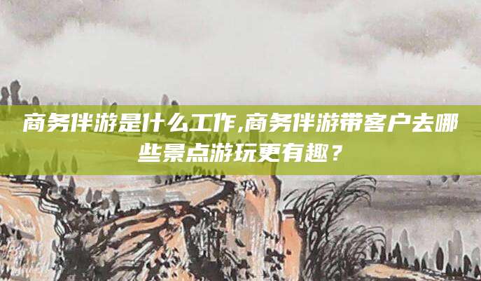 郯城商务伴游是什么工作,商务伴游带客户去哪些景点游玩更有趣？