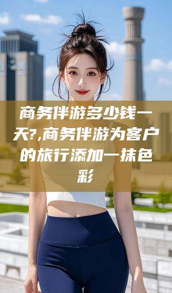 郯城商务伴游多少钱一天?,商务伴游为客户的旅行添加一抹色彩