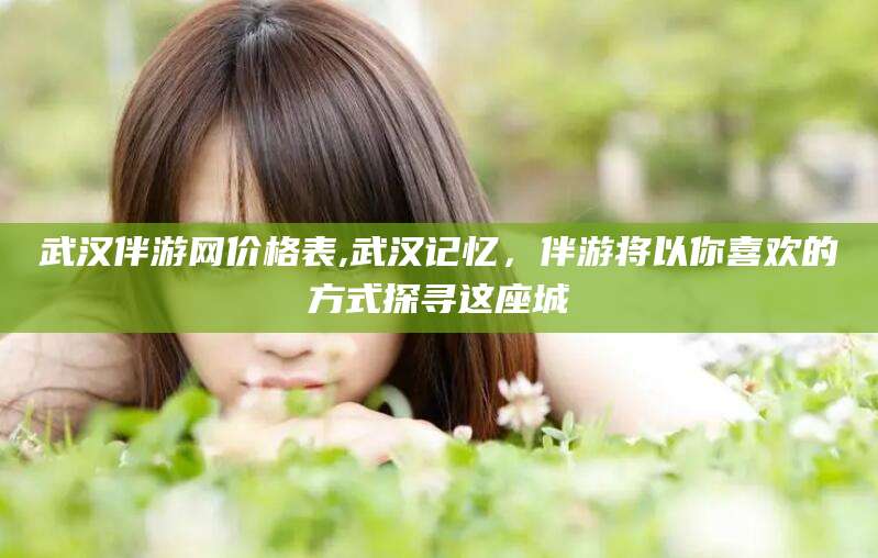 郯城武汉伴游网价格表,武汉记忆，伴游将以你喜欢的方式探寻这座城
