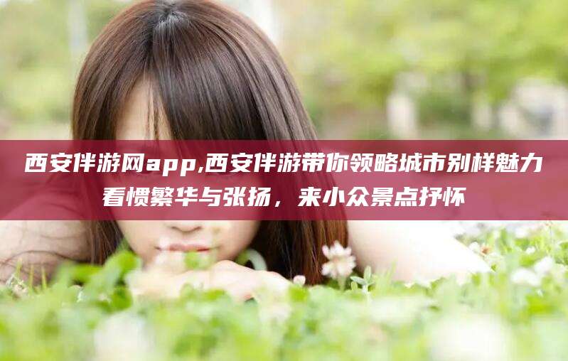 郯城西安伴游网app,西安伴游带你领略城市别样魅力看惯繁华与张扬，来小众景点抒怀