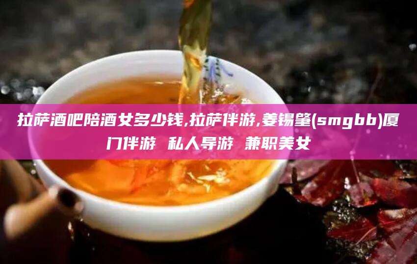郯城拉萨酒吧陪酒女多少钱,拉萨伴游,姜锡肇(smgbb)厦门伴游 私人导游 兼职美女