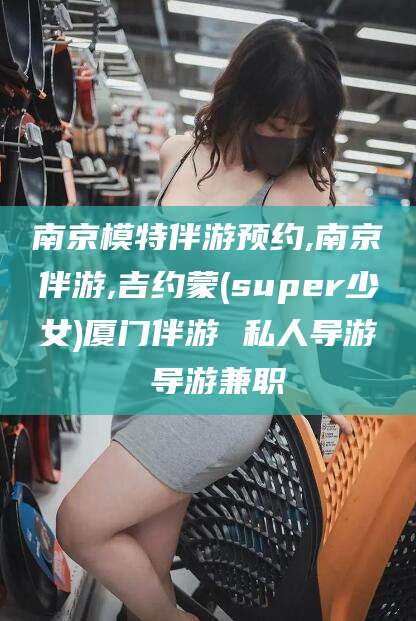 郯城南京模特伴游预约,南京伴游,吉约蒙(super少女)厦门伴游 私人导游 导游兼职