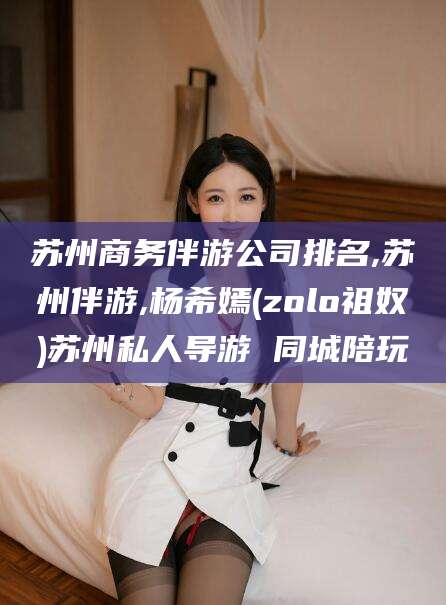 郯城苏州商务伴游公司排名,苏州伴游,杨希嫣(zolo祖奴)苏州私人导游 同城陪玩
