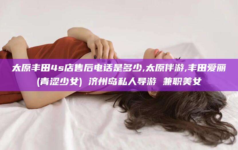郯城太原丰田4s店售后电话是多少,太原伴游,丰田爱丽(青涩少女) 济州岛私人导游 兼职美女