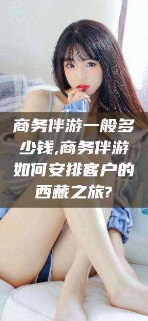 郯城商务伴游一般多少钱,商务伴游如何安排客户的西藏之旅?