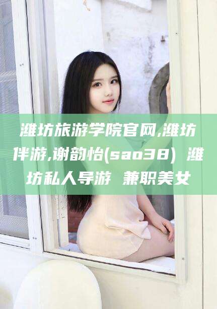 郯城潍坊旅游学院官网,潍坊伴游,谢韵怡(sao38) 潍坊私人导游 兼职美女