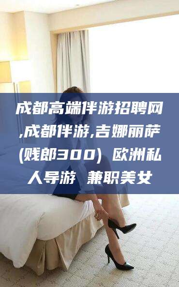 郯城成都高端伴游招聘网,成都伴游,吉娜丽萨(贱郎300) 欧洲私人导游 兼职美女