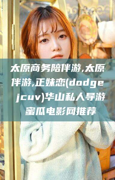 郯城太原商务陪伴游,太原伴游,正妹恋(dodge jcuv)华山私人导游 蜜瓜电影网推荐
