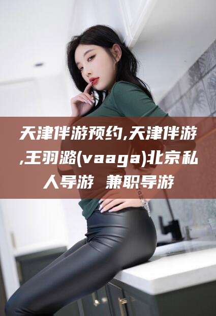 郯城天津伴游预约,天津伴游,王羽潞(vaaga)北京私人导游 兼职导游