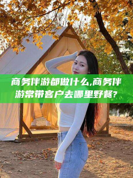 郯城商务伴游都做什么,商务伴游常带客户去哪里野餐?