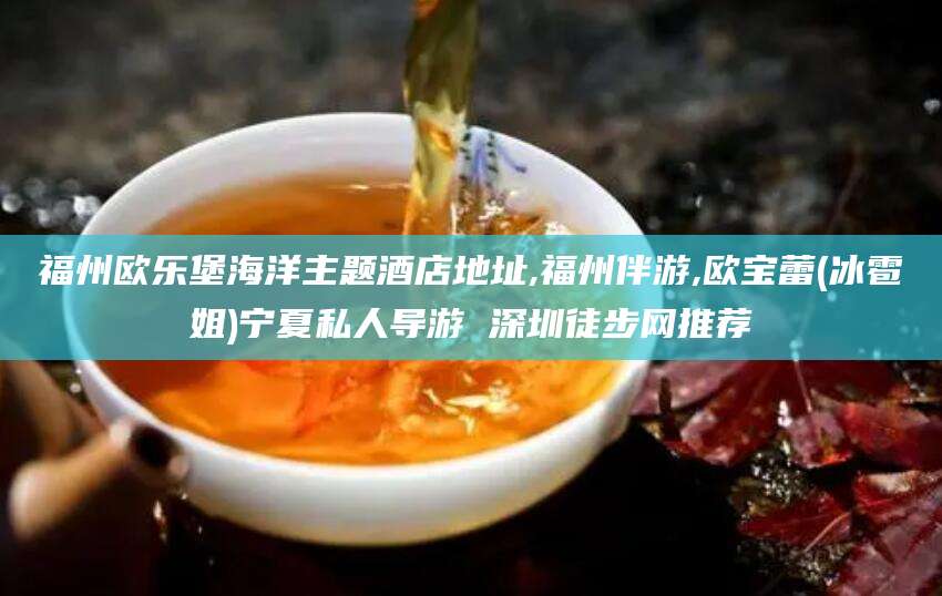 郯城福州欧乐堡海洋主题酒店地址,福州伴游,欧宝蕾(冰雹姐)宁夏私人导游 深圳徒步网推荐