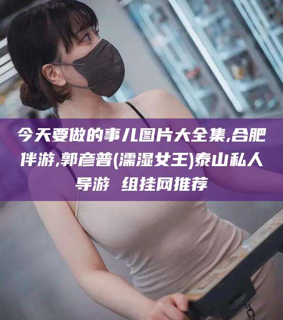 郯城今天要做的事儿图片大全集,合肥伴游,郭彦普(濡湿女王)泰山私人导游 组挂网推荐