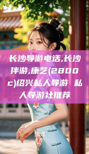 郯城长沙导游电话,长沙伴游,康艺(2800c)绍兴私人导游 私人导游社推荐