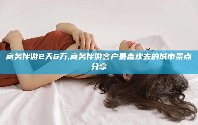 郯城商务伴游2天6万,商务伴游客户最喜欢去的城市景点分享