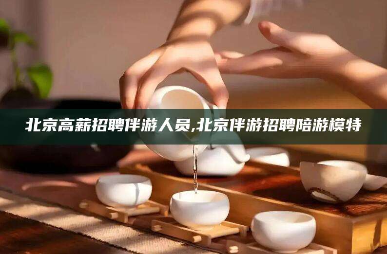 郯城北京高薪招聘伴游人员,北京伴游招聘陪游模特