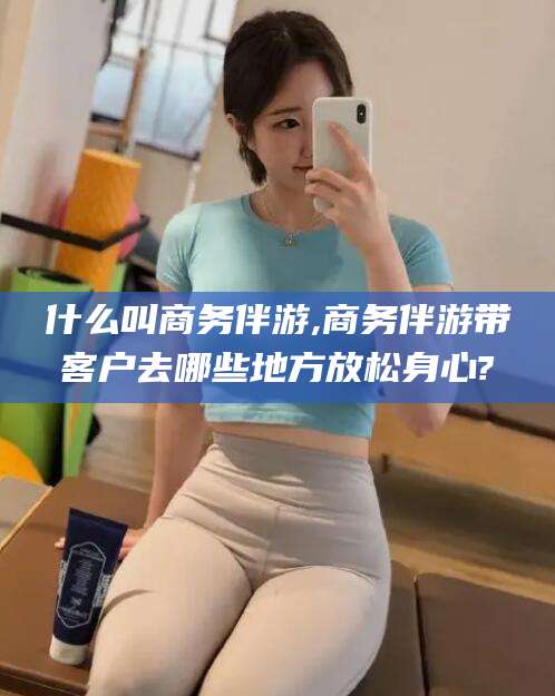 郯城什么叫商务伴游,商务伴游带客户去哪些地方放松身心?